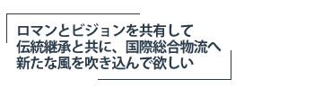ロマンとビジョンを共有して、伝統継承と共に、国際総合物流へ新たな風を吹き込んで欲しい
